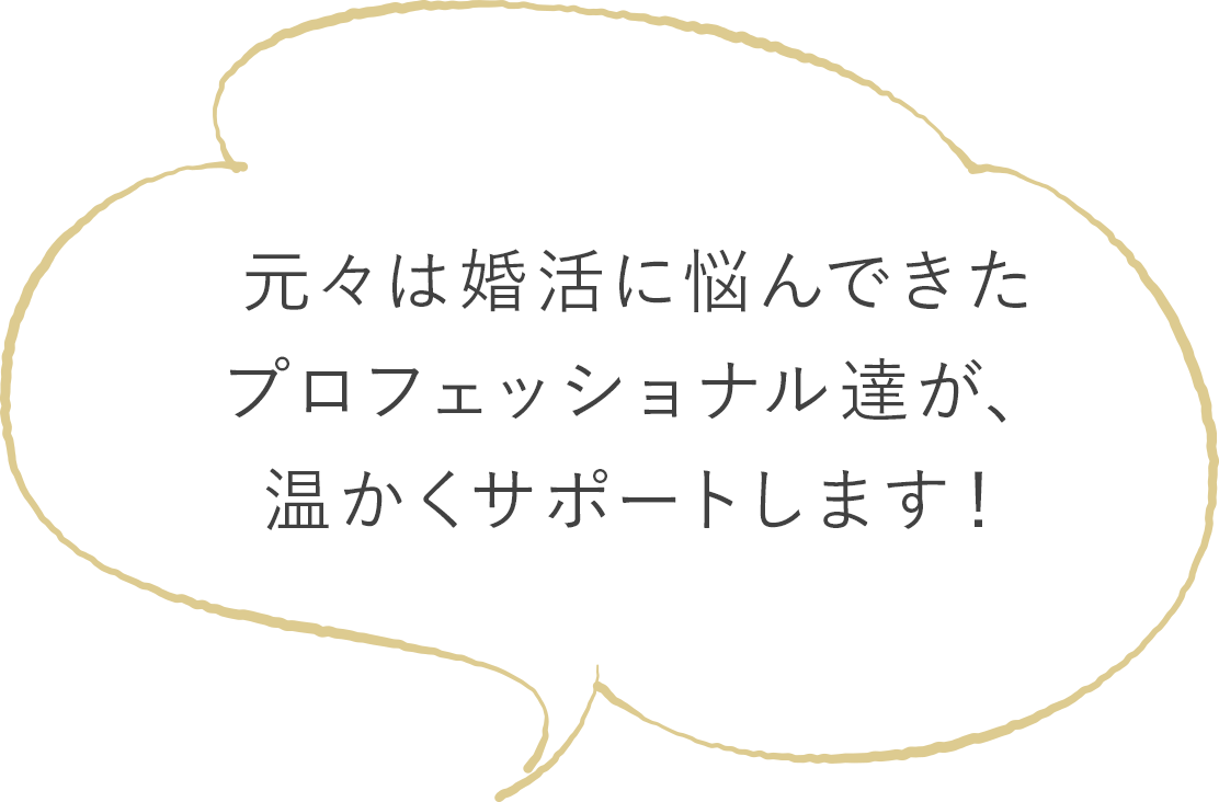 元々は婚活に悩んできた プロフェッショナル達が、 温かくサポートします！